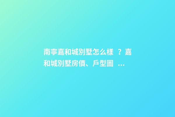 南寧嘉和城別墅怎么樣？嘉和城別墅房價、戶型圖、周邊配套樓盤分析